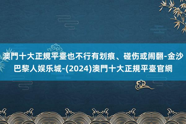 澳門十大正規平臺也不行有划痕、碰伤或闹翻-金沙巴黎人娱乐城-(2024)澳門十大正規平臺官網