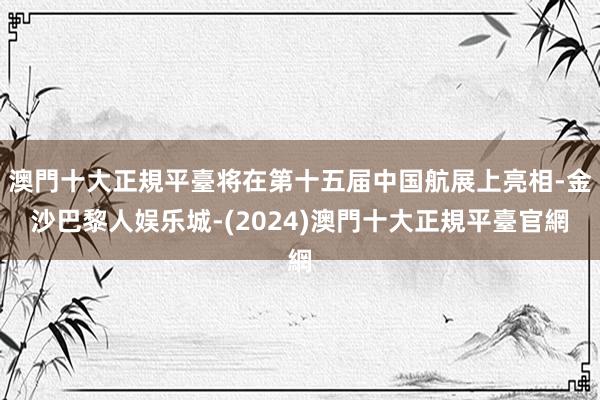 澳門十大正規平臺将在第十五届中国航展上亮相-金沙巴黎人娱乐城-(2024)澳門十大正規平臺官網