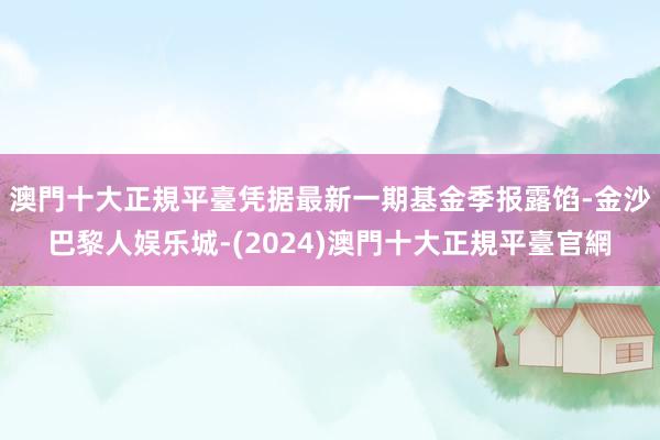 澳門十大正規平臺凭据最新一期基金季报露馅-金沙巴黎人娱乐城-(2024)澳門十大正規平臺官網