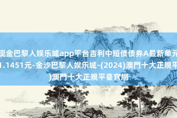 现金巴黎人娱乐城app平台吉利中短债债券A最新单元净值为1.1451元-金沙巴黎人娱乐城-(2024)澳門十大正規平臺官網