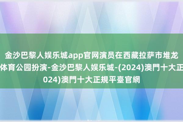 金沙巴黎人娱乐城app官网演员在西藏拉萨市堆龙德庆区滨河体育公园扮演-金沙巴黎人娱乐城-(2024)澳門十大正規平臺官網