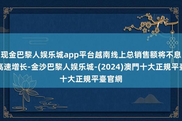 现金巴黎人娱乐城app平台越南线上总销售额将不息保握高速增长-金沙巴黎人娱乐城-(2024)澳門十大正規平臺官網