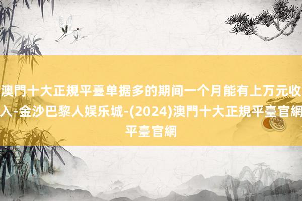 澳門十大正規平臺单据多的期间一个月能有上万元收入-金沙巴黎人娱乐城-(2024)澳門十大正規平臺官網