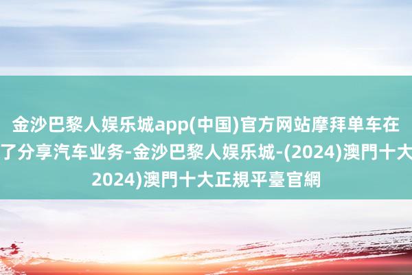 金沙巴黎人娱乐城app(中国)官方网站摩拜单车在昨年底就上线了分享汽车业务-金沙巴黎人娱乐城-(2024)澳門十大正規平臺官網