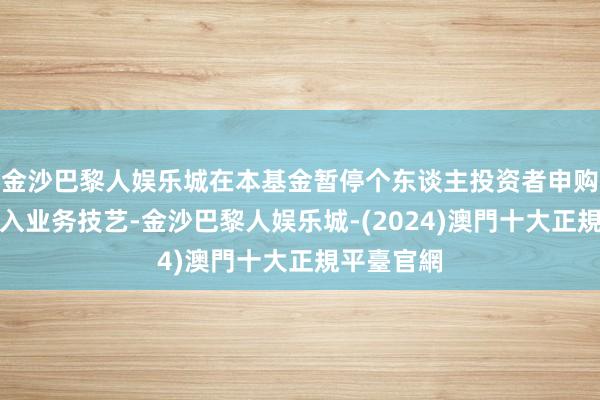 金沙巴黎人娱乐城在本基金暂停个东谈主投资者申购及更始转入业务技艺-金沙巴黎人娱乐城-(2024)澳門十大正規平臺官網