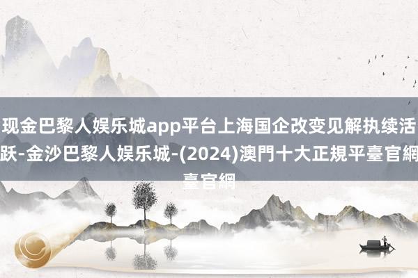 现金巴黎人娱乐城app平台上海国企改变见解执续活跃-金沙巴黎人娱乐城-(2024)澳門十大正規平臺官網