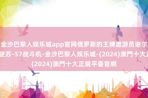 金沙巴黎人娱乐城app官网俄罗斯的王牌遨游员谢尔盖·博格丹驾驶苏-57战斗机-金沙巴黎人娱乐城-(2024)澳門十大正規平臺官網