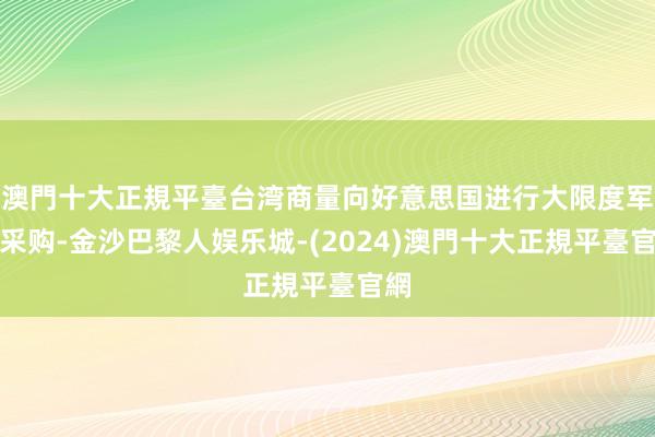 澳門十大正規平臺台湾商量向好意思国进行大限度军事采购-金沙巴黎人娱乐城-(2024)澳門十大正規平臺官網