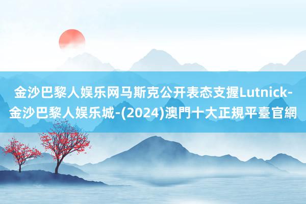 金沙巴黎人娱乐网马斯克公开表态支握Lutnick-金沙巴黎人娱乐城-(2024)澳門十大正規平臺官網