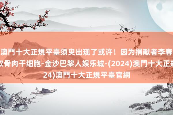 澳門十大正規平臺须臾出现了或许！因为捐献者李春玲需要抽取骨肉干细胞-金沙巴黎人娱乐城-(2024)澳門十大正規平臺官網