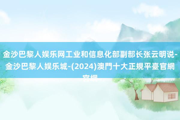 金沙巴黎人娱乐网工业和信息化部副部长张云明说-金沙巴黎人娱乐城-(2024)澳門十大正規平臺官網