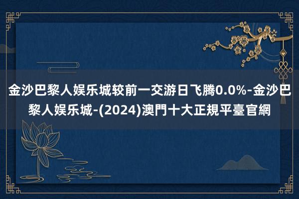 金沙巴黎人娱乐城较前一交游日飞腾0.0%-金沙巴黎人娱乐城-(2024)澳門十大正規平臺官網