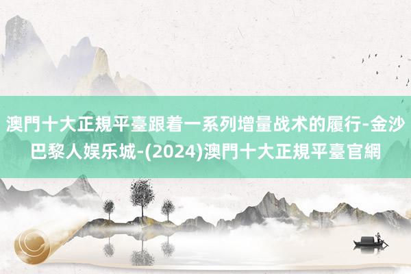 澳門十大正規平臺跟着一系列增量战术的履行-金沙巴黎人娱乐城-(2024)澳門十大正規平臺官網