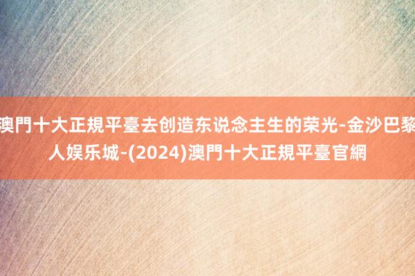 澳門十大正規平臺去创造东说念主生的荣光-金沙巴黎人娱乐城-(2024)澳門十大正規平臺官網