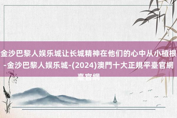 金沙巴黎人娱乐城让长城精神在他们的心中从小植根-金沙巴黎人娱乐城-(2024)澳門十大正規平臺官網