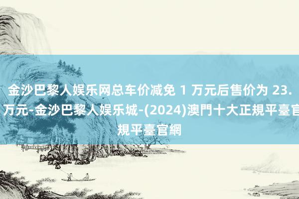 金沙巴黎人娱乐网总车价减免 1 万元后售价为 23.99 万元-金沙巴黎人娱乐城-(2024)澳門十大正規平臺官網