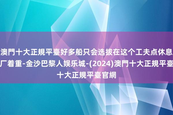 澳門十大正規平臺好多船只会选拔在这个工夫点休息、进厂着重-金沙巴黎人娱乐城-(2024)澳門十大正規平臺官網