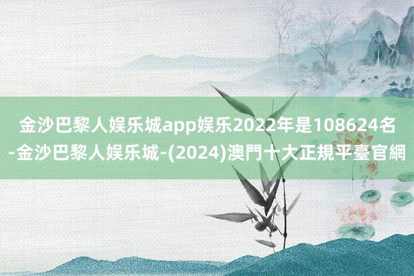 金沙巴黎人娱乐城app娱乐2022年是108624名-金沙巴黎人娱乐城-(2024)澳門十大正規平臺官網