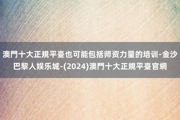 澳門十大正規平臺也可能包括师资力量的培训-金沙巴黎人娱乐城-(2024)澳門十大正規平臺官網