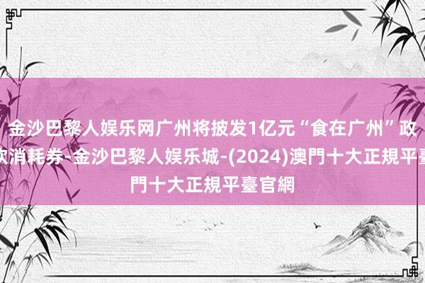 金沙巴黎人娱乐网广州将披发1亿元“食在广州”政府餐饮消耗券-金沙巴黎人娱乐城-(2024)澳門十大正規平臺官網