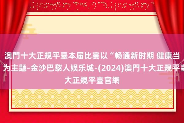 澳門十大正規平臺　　本届比赛以“畅通新时期 健康当尖兵”为主题-金沙巴黎人娱乐城-(2024)澳門十大正規平臺官網