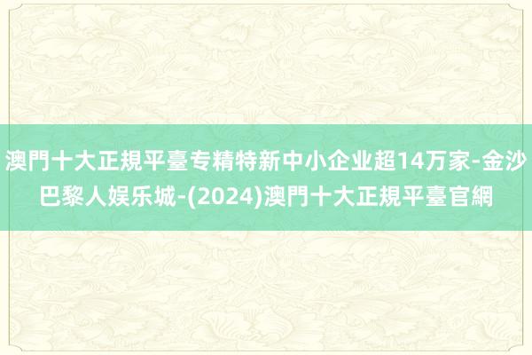 澳門十大正規平臺专精特新中小企业超14万家-金沙巴黎人娱乐城-(2024)澳門十大正規平臺官網