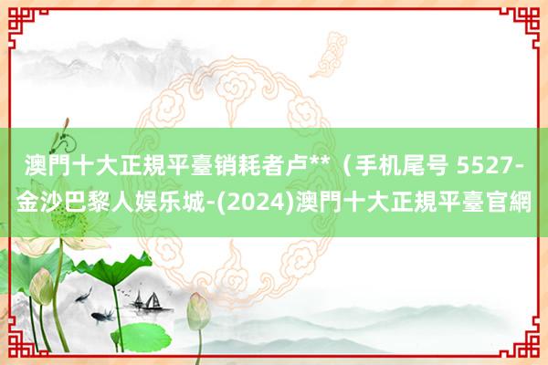 澳門十大正規平臺销耗者卢**（手机尾号 5527-金沙巴黎人娱乐城-(2024)澳門十大正規平臺官網