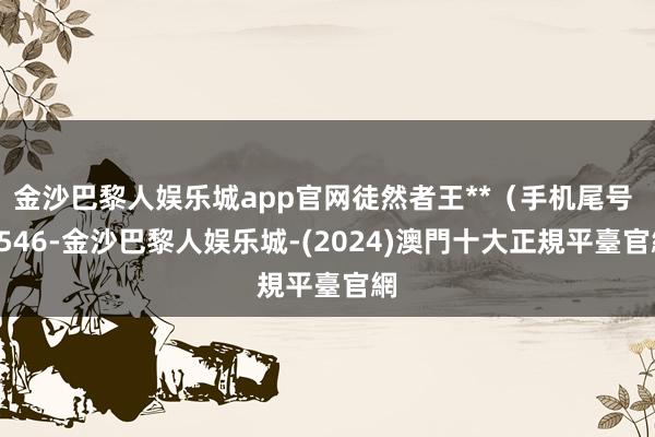 金沙巴黎人娱乐城app官网徒然者王**（手机尾号 9546-金沙巴黎人娱乐城-(2024)澳門十大正規平臺官網