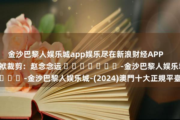 金沙巴黎人娱乐城app娱乐尽在新浪财经APP            						包袱裁剪：赵念念远 							-金沙巴黎人娱乐城-(2024)澳門十大正規平臺官網