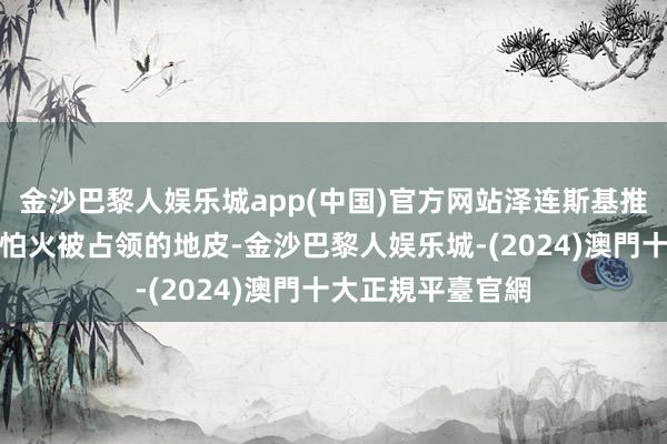 金沙巴黎人娱乐城app(中国)官方网站泽连斯基推敲毁灭提真金不怕火被占领的地皮-金沙巴黎人娱乐城-(2024)澳門十大正規平臺官網