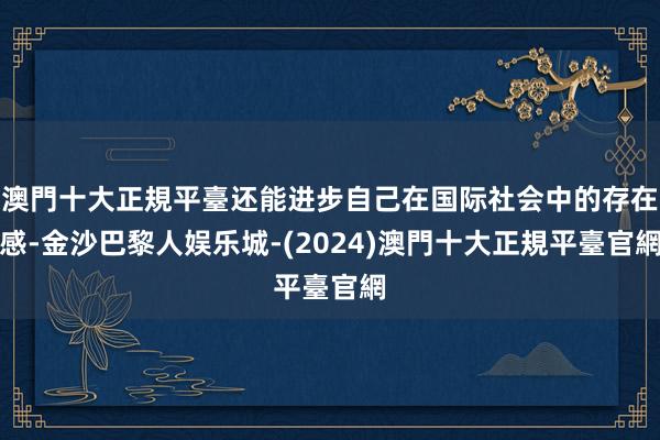 澳門十大正規平臺还能进步自己在国际社会中的存在感-金沙巴黎人娱乐城-(2024)澳門十大正規平臺官網