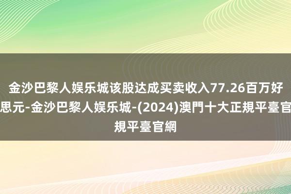 金沙巴黎人娱乐城该股达成买卖收入77.26百万好意思元-金沙巴黎人娱乐城-(2024)澳門十大正規平臺官網