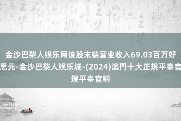 金沙巴黎人娱乐网该股末端营业收入69.03百万好意思元-金沙巴黎人娱乐城-(2024)澳門十大正規平臺官網