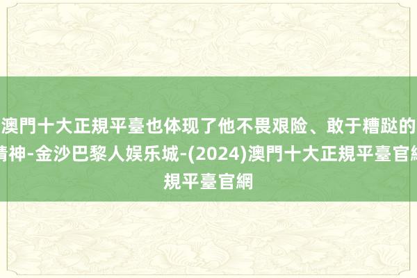 澳門十大正規平臺也体现了他不畏艰险、敢于糟跶的精神-金沙巴黎人娱乐城-(2024)澳門十大正規平臺官網