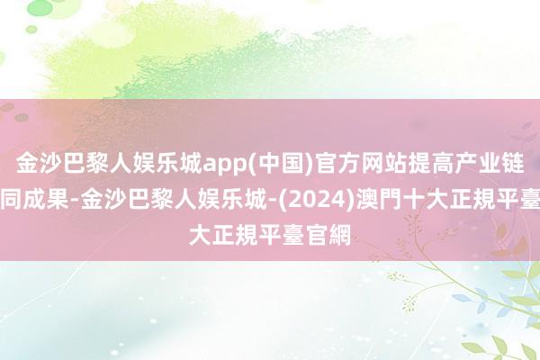 金沙巴黎人娱乐城app(中国)官方网站提高产业链的协同成果-金沙巴黎人娱乐城-(2024)澳門十大正規平臺官網