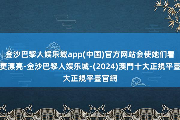 金沙巴黎人娱乐城app(中国)官方网站会使她们看起来更漂亮-金沙巴黎人娱乐城-(2024)澳門十大正規平臺官網