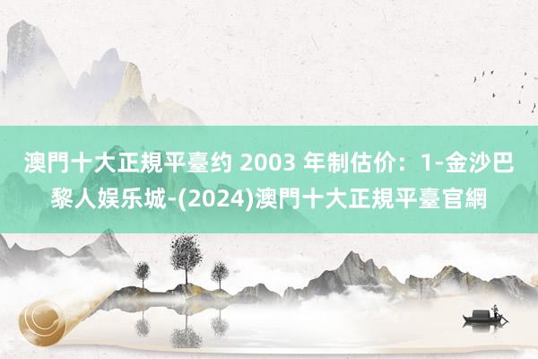 澳門十大正規平臺约 2003 年制估价：1-金沙巴黎人娱乐城-(2024)澳門十大正規平臺官網