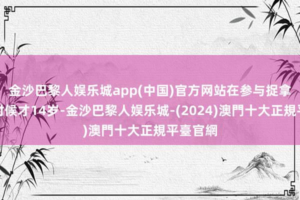 金沙巴黎人娱乐城app(中国)官方网站在参与捉拿鳌拜的时候才14岁-金沙巴黎人娱乐城-(2024)澳門十大正規平臺官網