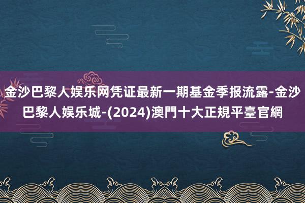 金沙巴黎人娱乐网凭证最新一期基金季报流露-金沙巴黎人娱乐城-(2024)澳門十大正規平臺官網