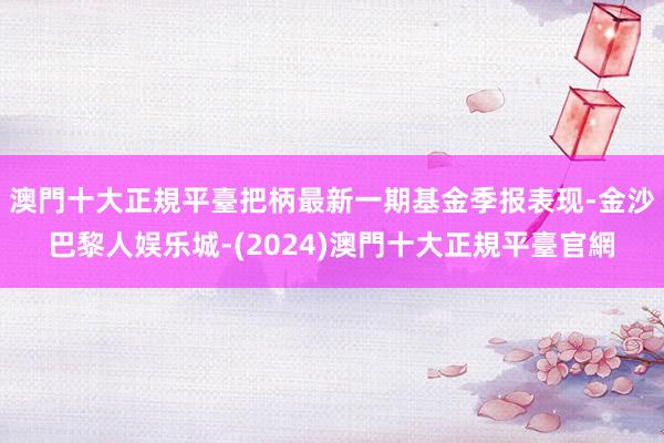 澳門十大正規平臺把柄最新一期基金季报表现-金沙巴黎人娱乐城-(2024)澳門十大正規平臺官網