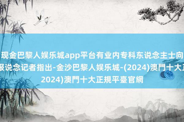 现金巴黎人娱乐城app平台有业内专科东说念主士向21世纪经济报说念记者指出-金沙巴黎人娱乐城-(2024)澳門十大正規平臺官網