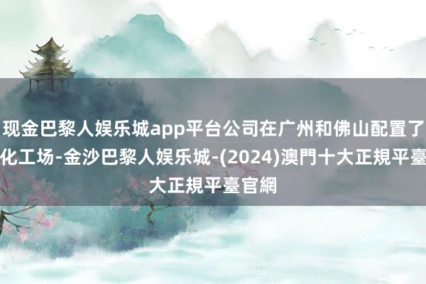 现金巴黎人娱乐城app平台公司在广州和佛山配置了当代化工场-金沙巴黎人娱乐城-(2024)澳門十大正規平臺官網