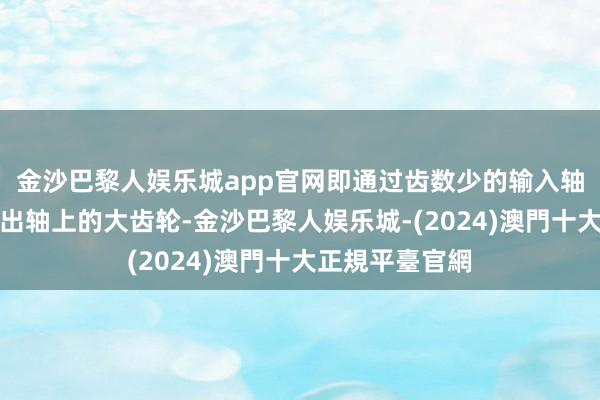 金沙巴黎人娱乐城app官网即通过齿数少的输入轴上齿轮啮合输出轴上的大齿轮-金沙巴黎人娱乐城-(2024)澳門十大正規平臺官網