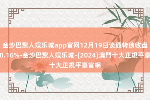 金沙巴黎人娱乐城app官网12月19日谈通转债收盘高潮0.16%-金沙巴黎人娱乐城-(2024)澳門十大正規平臺官網