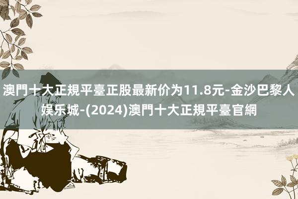 澳門十大正規平臺正股最新价为11.8元-金沙巴黎人娱乐城-(2024)澳門十大正規平臺官網