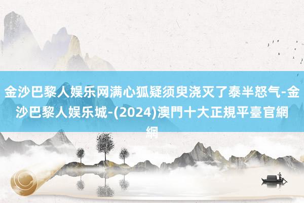 金沙巴黎人娱乐网满心狐疑须臾浇灭了泰半怒气-金沙巴黎人娱乐城-(2024)澳門十大正規平臺官網