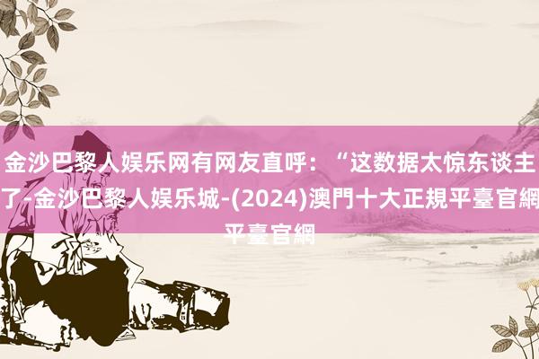 金沙巴黎人娱乐网有网友直呼：“这数据太惊东谈主了-金沙巴黎人娱乐城-(2024)澳門十大正規平臺官網