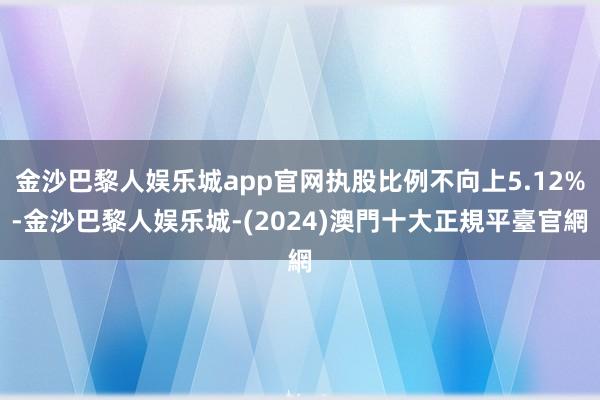 金沙巴黎人娱乐城app官网执股比例不向上5.12%-金沙巴黎人娱乐城-(2024)澳門十大正規平臺官網