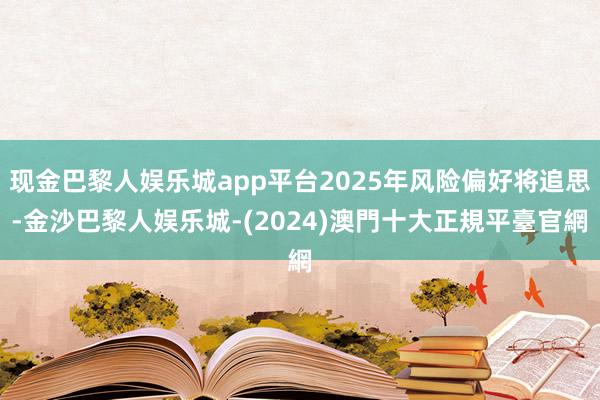 现金巴黎人娱乐城app平台2025年风险偏好将追思-金沙巴黎人娱乐城-(2024)澳門十大正規平臺官網