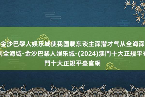 金沙巴黎人娱乐城使我国载东谈主深潜才气从全海深拓展到全海域-金沙巴黎人娱乐城-(2024)澳門十大正規平臺官網